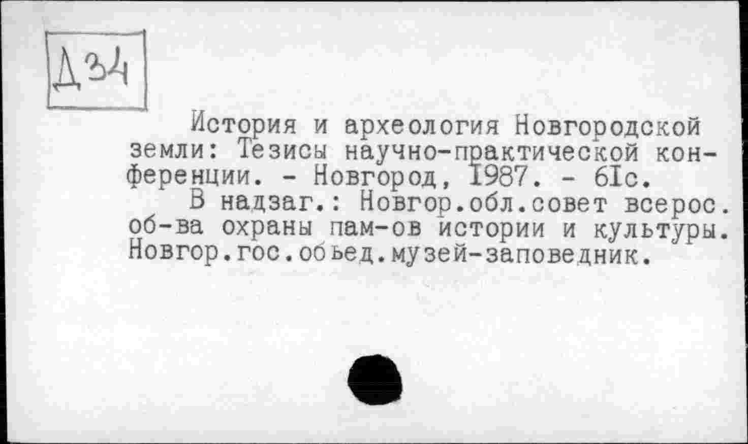 ﻿История и археология Новгородской земли: Тезисы научно-практической конференции. - Новгород, 1987. - 61с.
В надзаг.: Новгор.обл.совет всерос. об-ва охраны пам-ов истории и культуры. Новгор.гос.обьед.музей-заповедник.